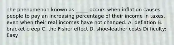 The phenomenon known as _____ occurs when inflation causes people to pay an increasing percentage of their income in taxes, even when their real incomes have not changed. A. deflation B. bracket creep C. the Fisher effect D. shoe-leather costs Difficulty: Easy