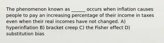 The phenomenon known as ______ occurs when inflation causes people to pay an increasing percentage of their income in taxes even when their real incomes have not changed. A) hyperinflation B) bracket creep C) the Fisher effect D) substitution bias