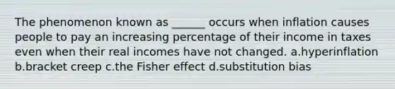 The phenomenon known as ______ occurs when inflation causes people to pay an increasing percentage of their income in taxes even when their real incomes have not changed. a.hyperinflation b.bracket creep c.the Fisher effect d.substitution bias