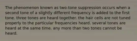 The phenomenon known as two-tone suppression occurs when a second tone of a slightly different frequency is added to the first tone. three tones are heard together. the hair cells are not tuned properly to the particular frequencies heard. several tones are heard at the same time. any more than two tones cannot be heard.