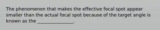 The phenomenon that makes the effective focal spot appear smaller than the actual focal spot because of the target angle is known as the ________________.