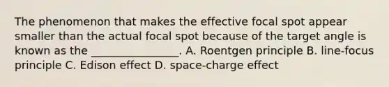 The phenomenon that makes the effective focal spot appear smaller than the actual focal spot because of the target angle is known as the ________________. A. Roentgen principle B. line-focus principle C. Edison effect D. space-charge effect