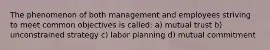 The phenomenon of both management and employees striving to meet common objectives is called: a) mutual trust b) unconstrained strategy c) labor planning d) mutual commitment