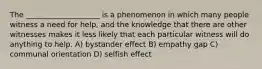 The ____________________ is a phenomenon in which many people witness a need for help, and the knowledge that there are other witnesses makes it less likely that each particular witness will do anything to help. A) bystander effect B) empathy gap C) communal orientation D) selfish effect