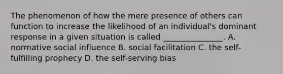 The phenomenon of how the mere presence of others can function to increase the likelihood of an individual's dominant response in a given situation is called _______________. A. normative social influence B. social facilitation C. the self-fulfilling prophecy D. the self-serving bias