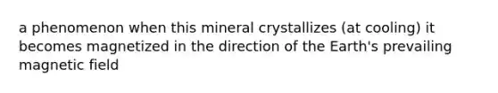 a phenomenon when this mineral crystallizes (at cooling) it becomes magnetized in the direction of the Earth's prevailing magnetic field