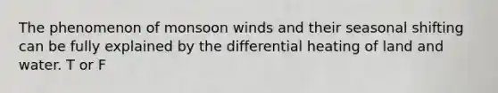 The phenomenon of monsoon winds and their seasonal shifting can be fully explained by the differential heating of land and water. T or F