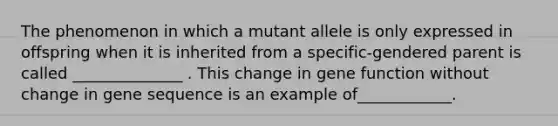 The phenomenon in which a mutant allele is only expressed in offspring when it is inherited from a specific-gendered parent is called ______________ . This change in gene function without change in gene sequence is an example of____________.