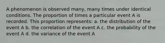 A phenomenon is observed many, many times under identical conditions. The proportion of times a particular event A is recorded. This proportion represents: a. the distribution of the event A b. the correlation of the event A c. the probability of the event A d. the variance of the event A