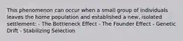 This phenomenon can occur when a small group of individuals leaves the home population and established a new, isolated settlement: - The Bottleneck Effect - The Founder Effect - Genetic Drift - Stabilizing Selection