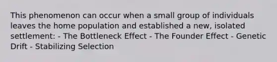 This phenomenon can occur when a small group of individuals leaves the home population and established a new, isolated settlement: - The Bottleneck Effect - The Founder Effect - Genetic Drift - Stabilizing Selection