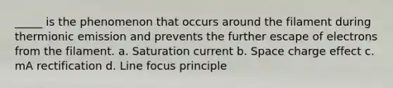 _____ is the phenomenon that occurs around the filament during thermionic emission and prevents the further escape of electrons from the filament. a. Saturation current b. Space charge effect c. mA rectification d. Line focus principle