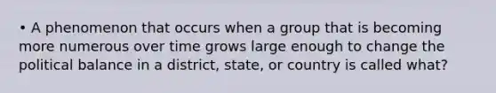 • A phenomenon that occurs when a group that is becoming more numerous over time grows large enough to change the political balance in a district, state, or country is called what?