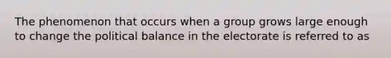 The phenomenon that occurs when a group grows large enough to change the political balance in the electorate is referred to as