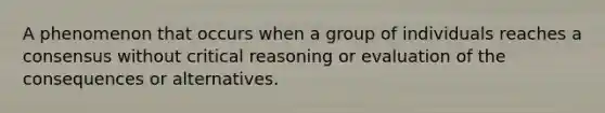 A phenomenon that occurs when a group of individuals reaches a consensus without critical reasoning or evaluation of the consequences or alternatives.