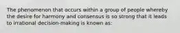 The phenomenon that occurs within a group of people whereby the desire for harmony and consensus is so strong that it leads to irrational decision-making is known as: