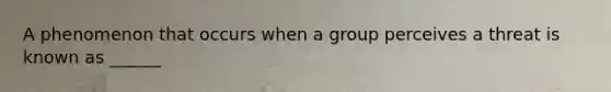 A phenomenon that occurs when a group perceives a threat is known as ______