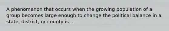 A phenomenon that occurs when the growing population of a group becomes large enough to change the political balance in a state, district, or county is...
