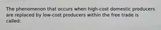 The phenomenon that occurs when high-cost domestic producers are replaced by low-cost producers within the free trade is called: