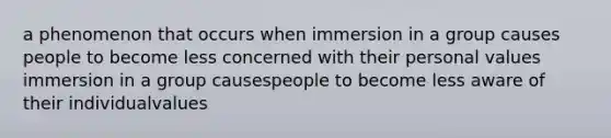 a phenomenon that occurs when immersion in a group causes people to become less concerned with their personal values immersion in a group causespeople to become less aware of their individualvalues