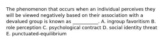 The phenomenon that occurs when an individual perceives they will be viewed negatively based on their association with a devalued group is known as​ ___________. A. ingroup favoritism B. role perception C. psychological contract D. social identity threat E.​ punctuated-equilibrium