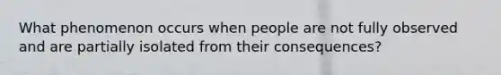 What phenomenon occurs when people are not fully observed and are partially isolated from their consequences?