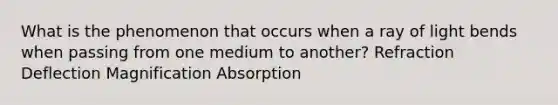 What is the phenomenon that occurs when a ray of light bends when passing from one medium to another? Refraction Deflection Magnification Absorption