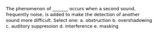 The phenomenon of _______ occurs when a second sound, frequently noise, is added to make the detection of another sound more difficult. Select one: a. obstruction b. overshadowing c. auditory suppression d. interference e. masking