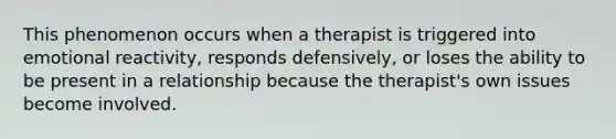 This phenomenon occurs when a therapist is triggered into emotional reactivity, responds defensively, or loses the ability to be present in a relationship because the therapist's own issues become involved.