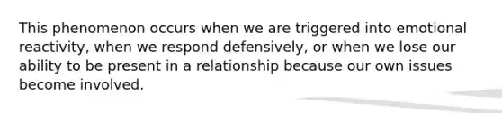 This phenomenon occurs when we are triggered into emotional reactivity, when we respond defensively, or when we lose our ability to be present in a relationship because our own issues become involved.