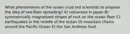 What phenomenon of the ocean crust led scientists to propose the idea of sea-floor spreading? A) volcanoes in Japan B) symmetrically magnetized stripes of rock on the ocean floor C) earthquakes in the middle of the ocean D) mountain chains around the Pacific Ocean E) the San Andreas fault