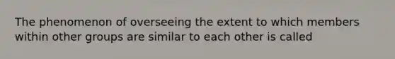 The phenomenon of overseeing the extent to which members within other groups are similar to each other is called