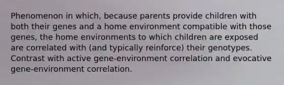 Phenomenon in which, because parents provide children with both their genes and a home environment compatible with those genes, the home environments to which children are exposed are correlated with (and typically reinforce) their genotypes. Contrast with active gene-environment correlation and evocative gene-environment correlation.