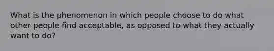 What is the phenomenon in which people choose to do what other people find acceptable, as opposed to what they actually want to do?