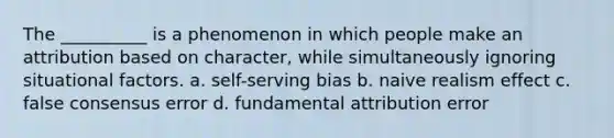 The __________ is a phenomenon in which people make an attribution based on character, while simultaneously ignoring situational factors. a. self-serving bias b. naive realism effect c. false consensus error d. fundamental attribution error