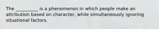 The __________ is a phenomenon in which people make an attribution based on character, while simultaneously ignoring situational factors.