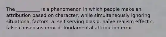 The __________ is a phenomenon in which people make an attribution based on character, while simultaneously ignoring situational factors. a. self-serving bias b. naïve realism effect c. false consensus error d. fundamental attribution error