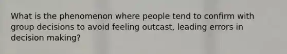 What is the phenomenon where people tend to confirm with group decisions to avoid feeling outcast, leading errors in decision making?