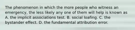 The phenomenon in which the more people who witness an emergency, the less likely any one of them will help is known as A. the implicit associations test. B. social loafing. C. the bystander effect. D. the fundamental attribution error.