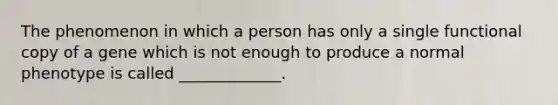 The phenomenon in which a person has only a single functional copy of a gene which is not enough to produce a normal phenotype is called _____________.