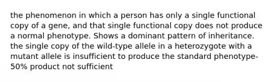 the phenomenon in which a person has only a single functional copy of a gene, and that single functional copy does not produce a normal phenotype. Shows a dominant pattern of inheritance. the single copy of the wild-type allele in a heterozygote with a mutant allele is insufficient to produce the standard phenotype- 50% product not sufficient