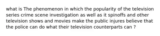 what is The phenomenon in which the popularity of the television series crime scene investigation as well as it spinoffs and other television shows and movies make the public injures believe that the police can do what their television counterparts can ?