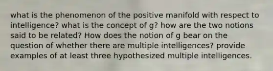 what is the phenomenon of the positive manifold with respect to intelligence? what is the concept of g? how are the two notions said to be related? How does the notion of g bear on the question of whether there are multiple intelligences? provide examples of at least three hypothesized multiple intelligences.