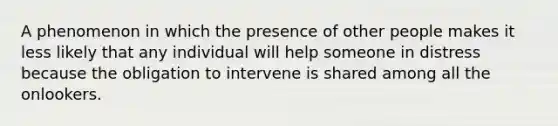 A phenomenon in which the presence of other people makes it less likely that any individual will help someone in distress because the obligation to intervene is shared among all the onlookers.