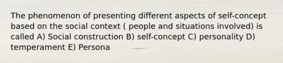 The phenomenon of presenting different aspects of self-concept based on the social context ( people and situations involved) is called A) Social construction B) self-concept C) personality D) temperament E) Persona