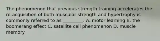 The phenomenon that previous strength training accelerates the re-acquisition of both muscular strength and hypertrophy is commonly referred to as _________. A. motor learning B. the boomerang effect C. satellite cell phenomenon D. muscle memory