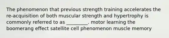 The phenomenon that previous strength training accelerates the re-acquisition of both muscular strength and hypertrophy is commonly referred to as _________. motor learning the boomerang effect satellite cell phenomenon muscle memory