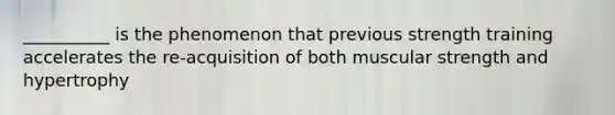 __________ is the phenomenon that previous strength training accelerates the re-acquisition of both muscular strength and hypertrophy