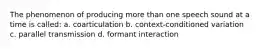The phenomenon of producing more than one speech sound at a time is called: a. coarticulation b. context-conditioned variation c. parallel transmission d. formant interaction