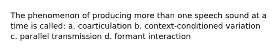 The phenomenon of producing more than one speech sound at a time is called: a. coarticulation b. context-conditioned variation c. parallel transmission d. formant interaction